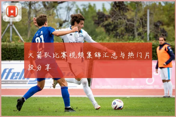 火箭队比赛视频集锦汇总与热门片段分享