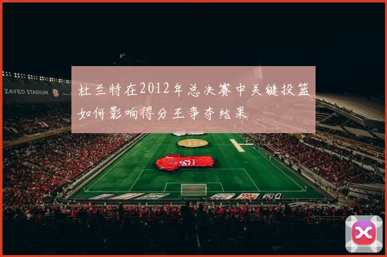 杜兰特在2012年总决赛中关键投篮如何影响得分王争夺结果
