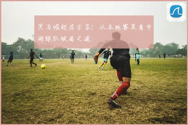 黑马崛起启示录：从本轮赛果看中游球队破局之道